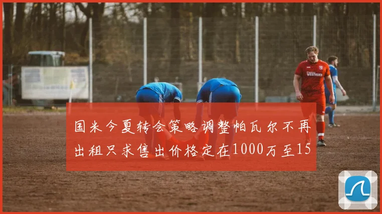 国米今夏转会策略调整帕瓦尔不再出租只求售出价格定在1000万至1500万欧