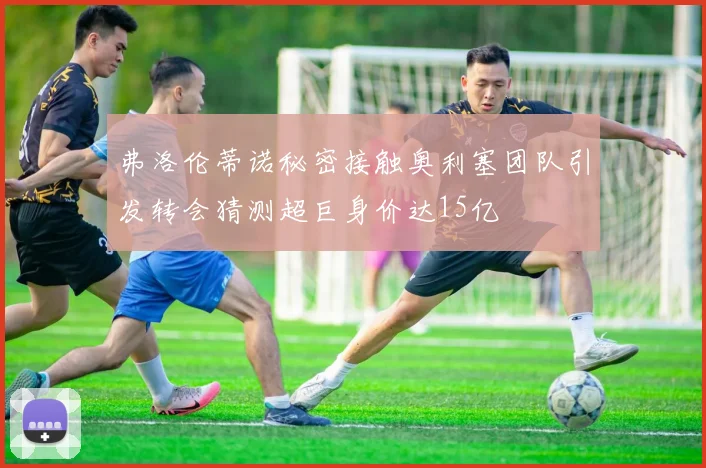 弗洛伦蒂诺秘密接触奥利塞团队引发转会猜测超巨身价达15亿
