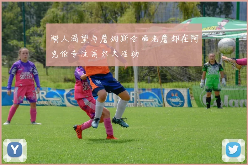 湖人渴望与詹姆斯会面老詹却在阿克伦专注高尔夫活动