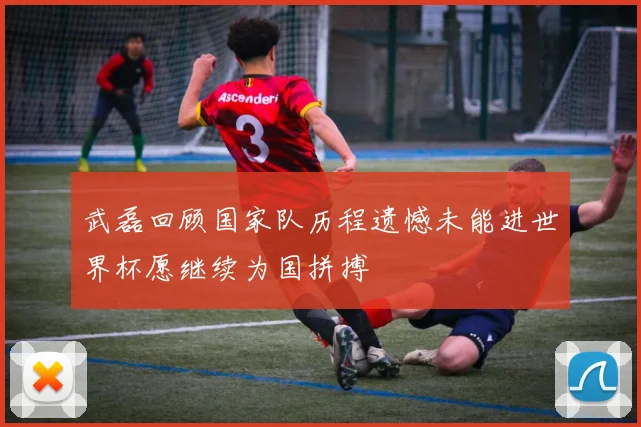 武磊回顾国家队历程遗憾未能进世界杯愿继续为国拼搏