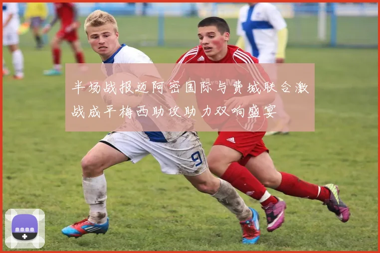 半场战报迈阿密国际与费城联合激战成平梅西助攻助力双响盛宴