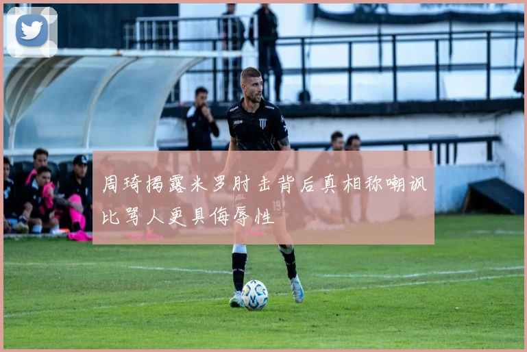 周琦揭露米罗肘击背后真相称嘲讽比骂人更具侮辱性