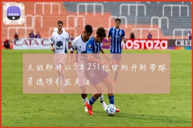 文班即将以5年251亿续约并附带球员选项引发关注
