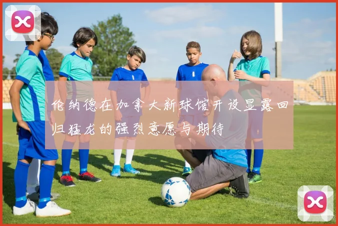伦纳德在加拿大新球馆开设显露回归猛龙的强烈意愿与期待
