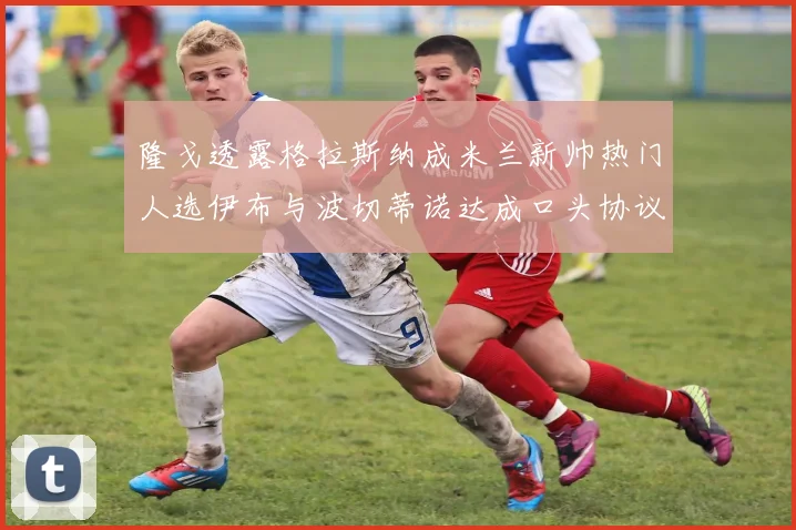 隆戈透露格拉斯纳成米兰新帅热门人选伊布与波切蒂诺达成口头协议