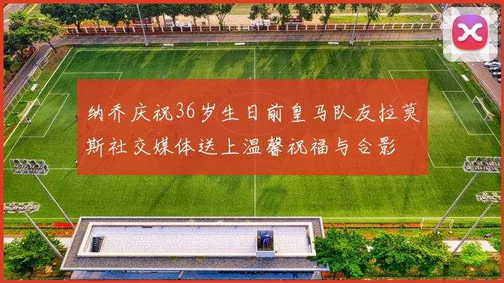 纳乔庆祝36岁生日前皇马队友拉莫斯社交媒体送上温馨祝福与合影