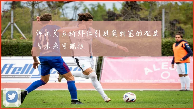 评论员分析拜仁引进奥利塞的难度与未来可能性
