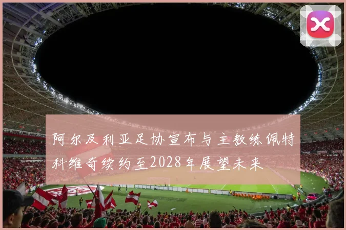 阿尔及利亚足协宣布与主教练佩特科维奇续约至2028年展望未来