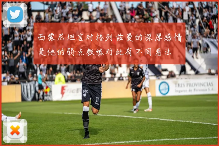 西蒙尼坦言对格列兹曼的深厚感情是他的弱点教练对此有不同看法