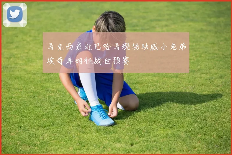 马克西亲赴巴哈马现场助威小老弟埃奇库姆征战世预赛