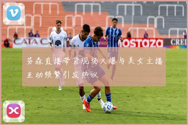 芬森直播带货现场火爆与美女主播互动频繁引发热议
