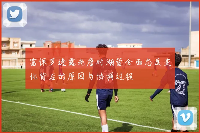 富保罗透露老詹对湖管会面态度变化背后的原因与协调过程