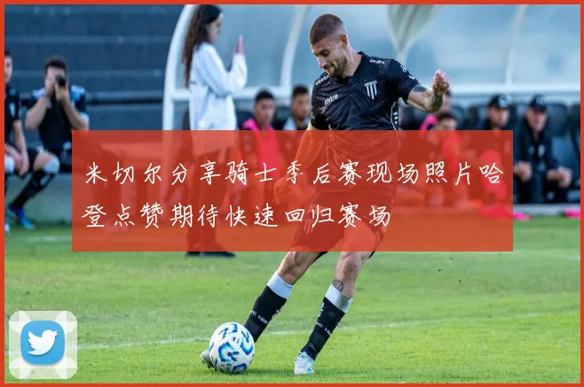 米切尔分享骑士季后赛现场照片哈登点赞期待快速回归赛场
