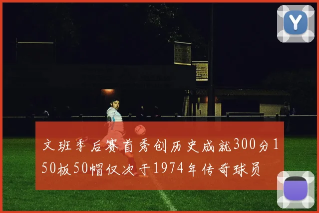 文班季后赛首秀创历史成就300分150板50帽仅次于1974年传奇球员