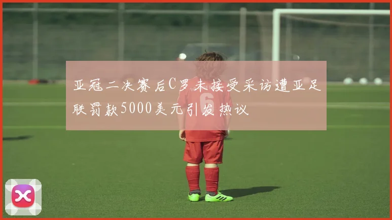 亚冠二决赛后C罗未接受采访遭亚足联罚款5000美元引发热议