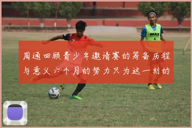 周通回顾青少年邀请赛的筹备历程与意义六个月的努力只为这一刻的精彩