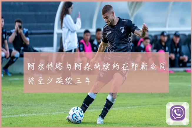 阿尔特塔与阿森纳续约在即新合同将至少延续三年