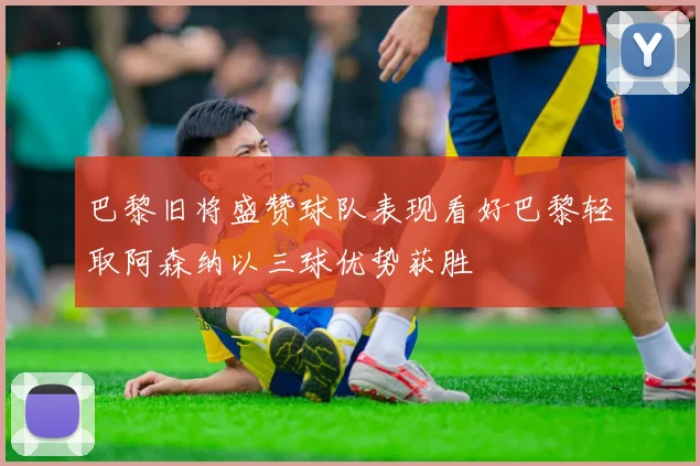 巴黎旧将盛赞球队表现看好巴黎轻取阿森纳以三球优势获胜