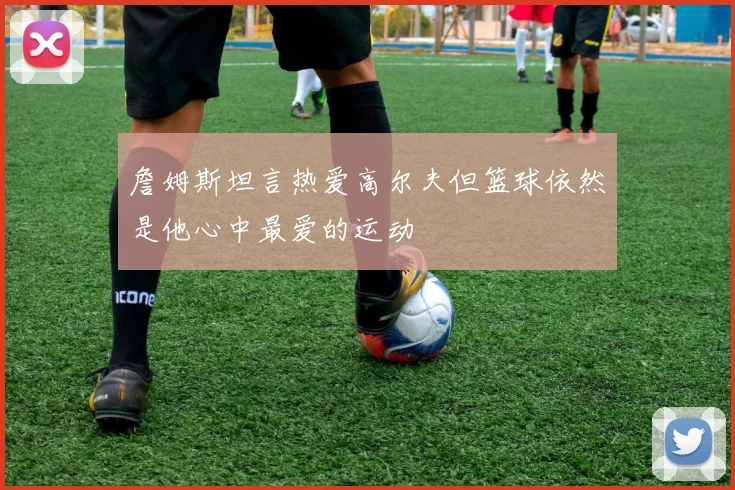 詹姆斯坦言热爱高尔夫但篮球依然是他心中最爱的运动