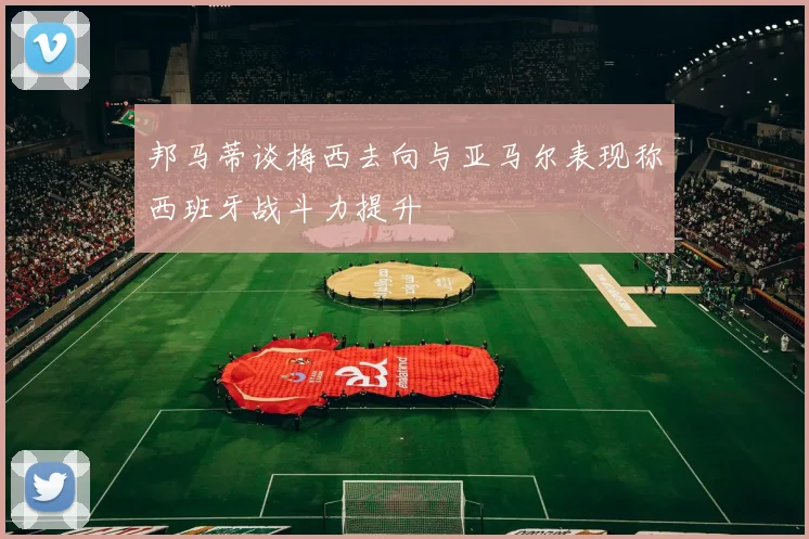 邦马蒂谈梅西去向与亚马尔表现称西班牙战斗力提升