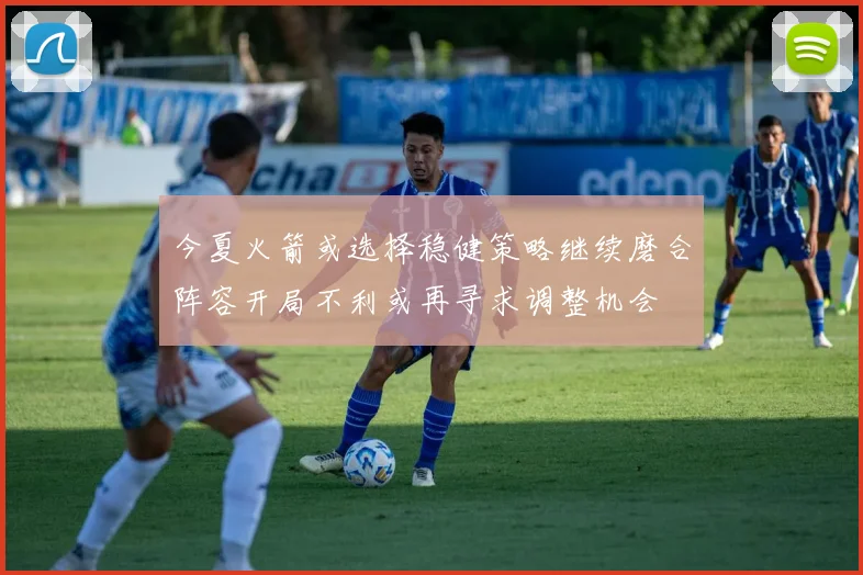 今夏火箭或选择稳健策略继续磨合阵容开局不利或再寻求调整机会