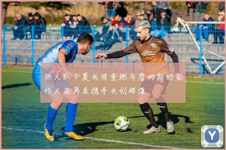 热火队今夏或将重燃与詹姆斯的合作火花再度携手共创辉煌