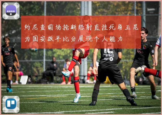 约尼查前场抢断怒射直挂死角玉昆为国安扳平比分展现个人能力