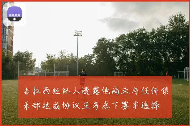吉拉西经纪人透露他尚未与任何俱乐部达成协议正考虑下赛季选择